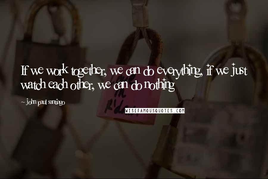John Paul Santiago Quotes: If we work together, we can do everything, if we just watch each other, we can do nothing
