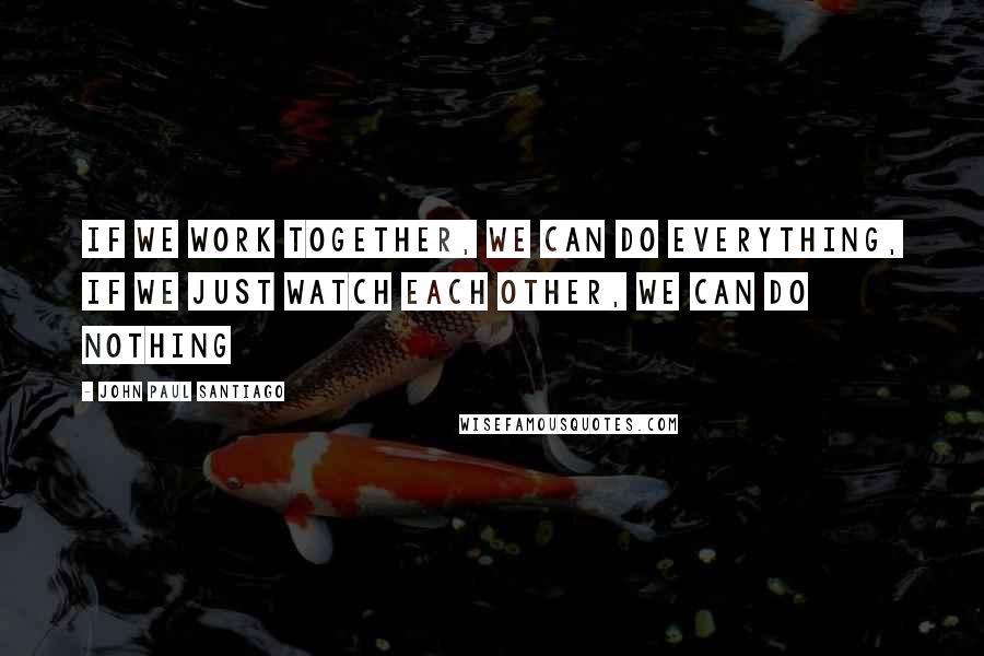 John Paul Santiago Quotes: If we work together, we can do everything, if we just watch each other, we can do nothing