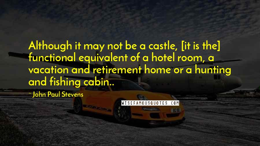 John Paul Stevens Quotes: Although it may not be a castle, [it is the] functional equivalent of a hotel room, a vacation and retirement home or a hunting and fishing cabin..