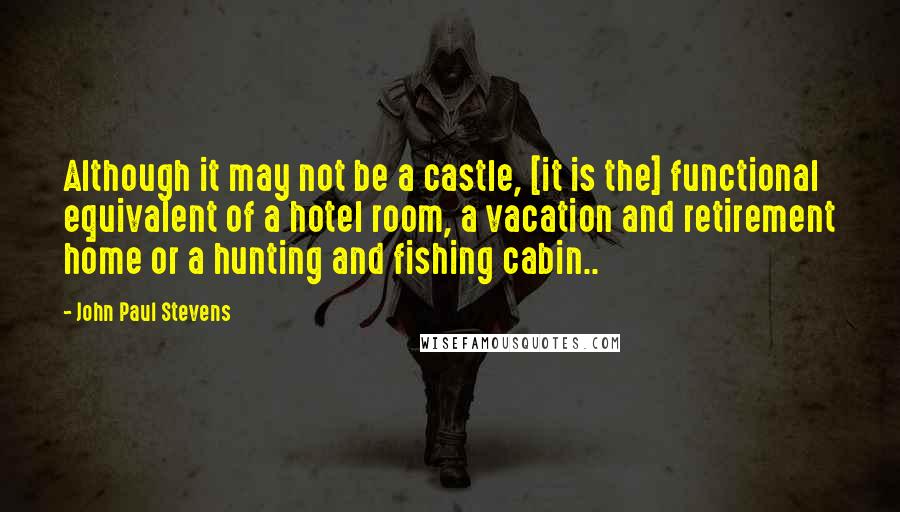 John Paul Stevens Quotes: Although it may not be a castle, [it is the] functional equivalent of a hotel room, a vacation and retirement home or a hunting and fishing cabin..