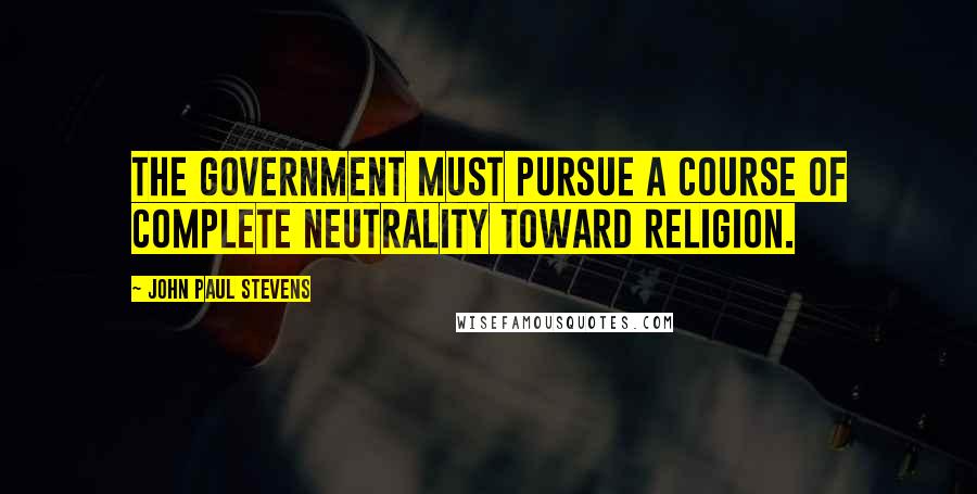 John Paul Stevens Quotes: The government must pursue a course of complete neutrality toward religion.