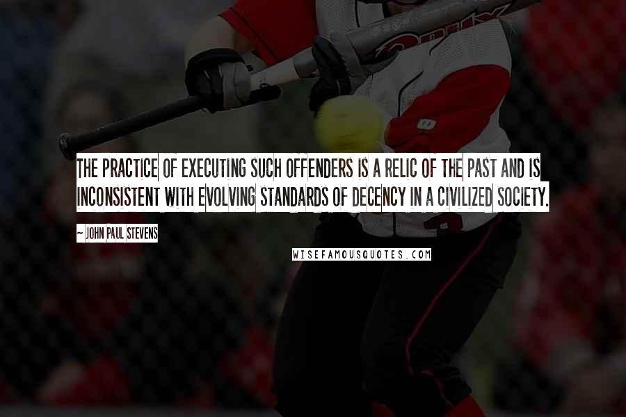 John Paul Stevens Quotes: The practice of executing such offenders is a relic of the past and is inconsistent with evolving standards of decency in a civilized society.