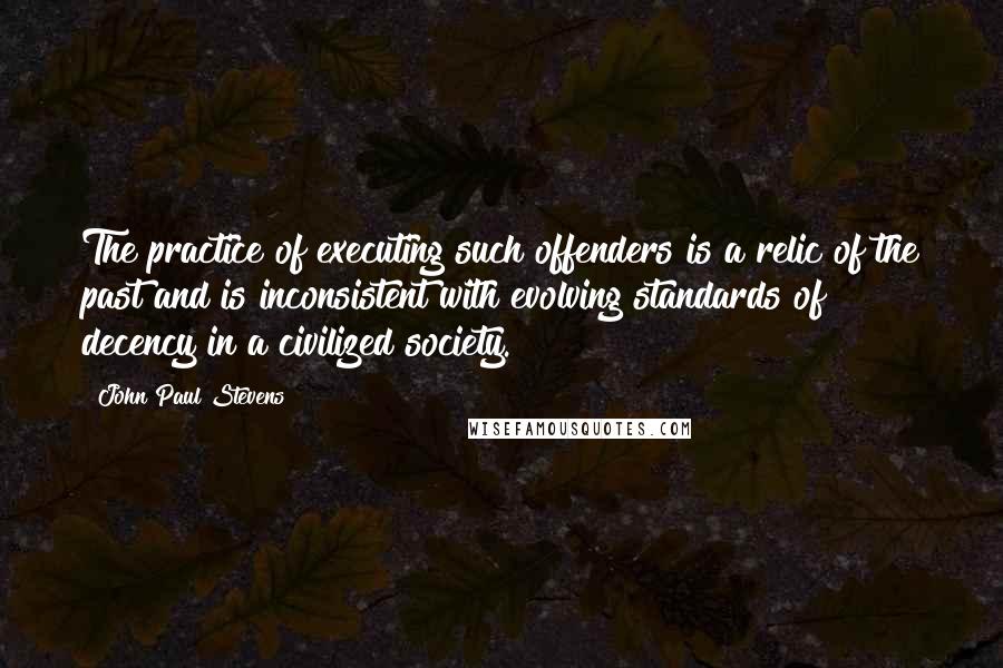 John Paul Stevens Quotes: The practice of executing such offenders is a relic of the past and is inconsistent with evolving standards of decency in a civilized society.