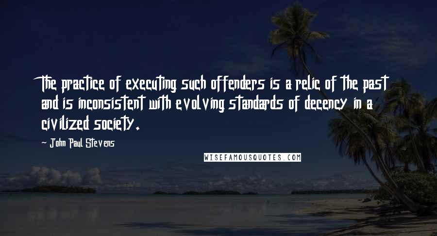 John Paul Stevens Quotes: The practice of executing such offenders is a relic of the past and is inconsistent with evolving standards of decency in a civilized society.