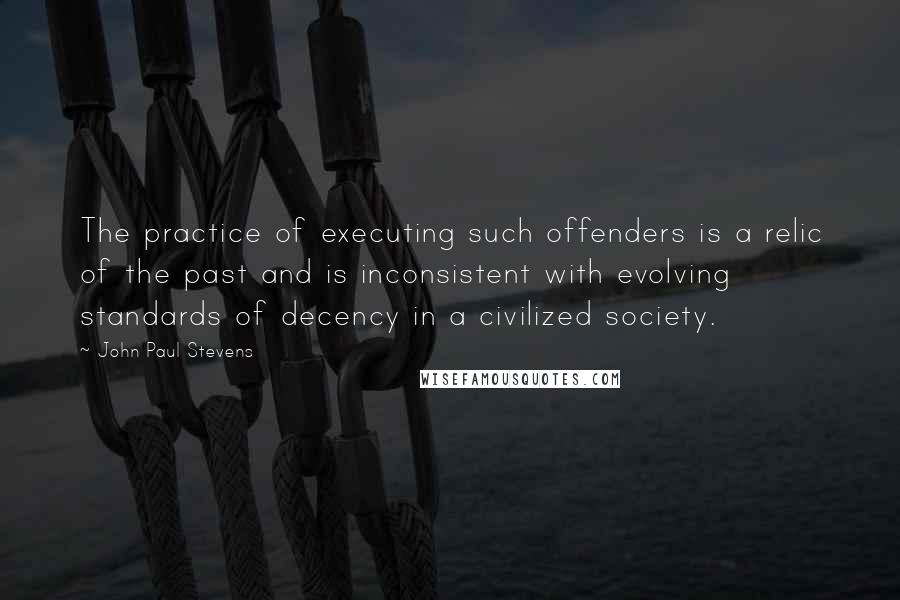 John Paul Stevens Quotes: The practice of executing such offenders is a relic of the past and is inconsistent with evolving standards of decency in a civilized society.