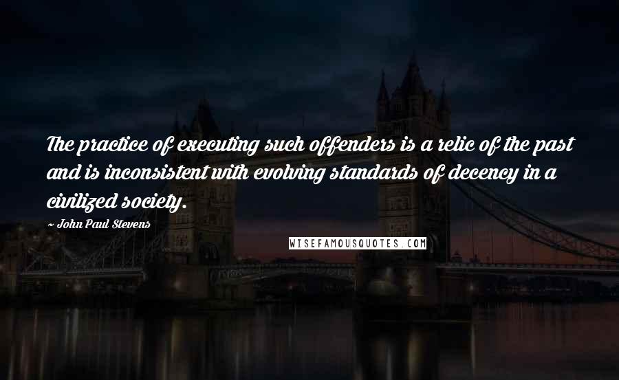 John Paul Stevens Quotes: The practice of executing such offenders is a relic of the past and is inconsistent with evolving standards of decency in a civilized society.