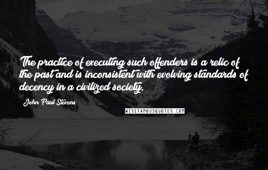 John Paul Stevens Quotes: The practice of executing such offenders is a relic of the past and is inconsistent with evolving standards of decency in a civilized society.