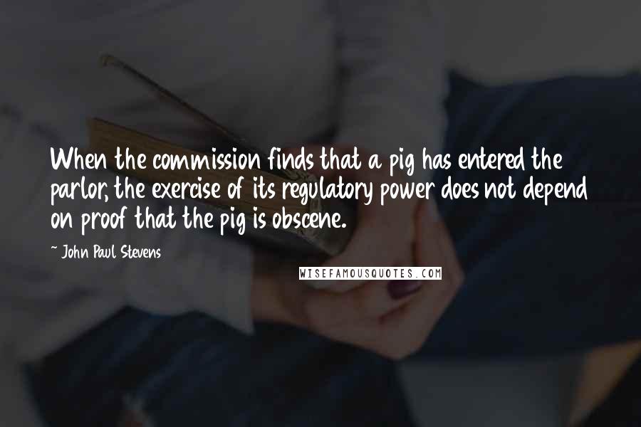 John Paul Stevens Quotes: When the commission finds that a pig has entered the parlor, the exercise of its regulatory power does not depend on proof that the pig is obscene.