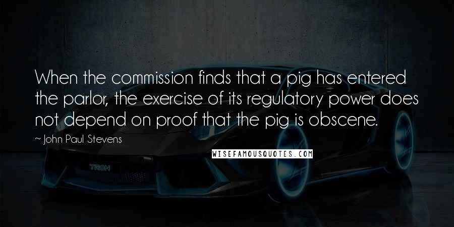 John Paul Stevens Quotes: When the commission finds that a pig has entered the parlor, the exercise of its regulatory power does not depend on proof that the pig is obscene.