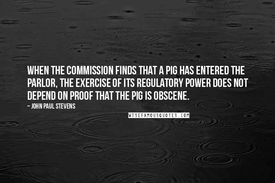 John Paul Stevens Quotes: When the commission finds that a pig has entered the parlor, the exercise of its regulatory power does not depend on proof that the pig is obscene.