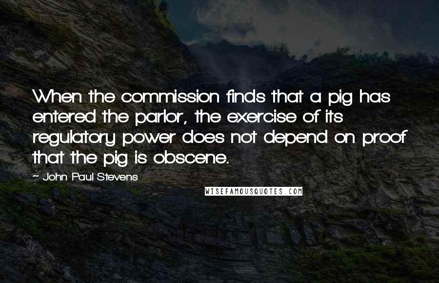 John Paul Stevens Quotes: When the commission finds that a pig has entered the parlor, the exercise of its regulatory power does not depend on proof that the pig is obscene.