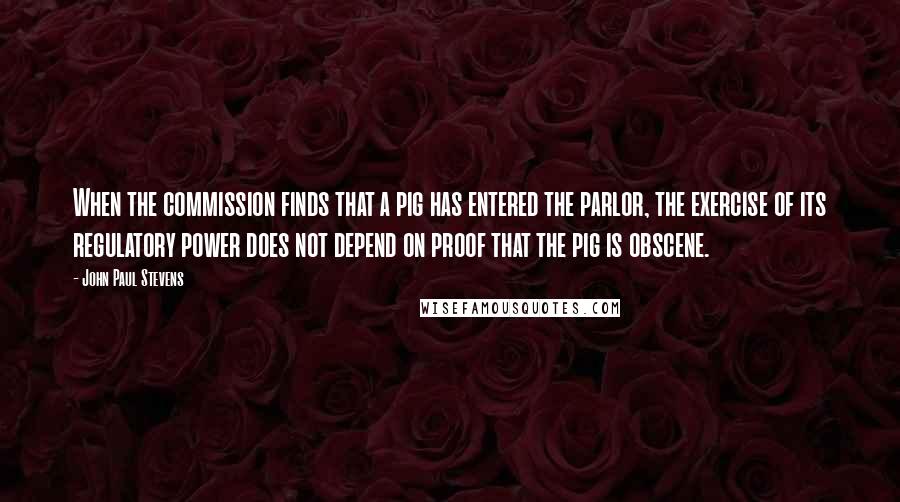 John Paul Stevens Quotes: When the commission finds that a pig has entered the parlor, the exercise of its regulatory power does not depend on proof that the pig is obscene.