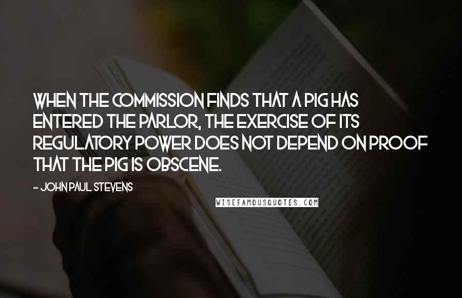 John Paul Stevens Quotes: When the commission finds that a pig has entered the parlor, the exercise of its regulatory power does not depend on proof that the pig is obscene.