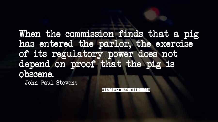 John Paul Stevens Quotes: When the commission finds that a pig has entered the parlor, the exercise of its regulatory power does not depend on proof that the pig is obscene.