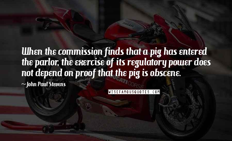 John Paul Stevens Quotes: When the commission finds that a pig has entered the parlor, the exercise of its regulatory power does not depend on proof that the pig is obscene.