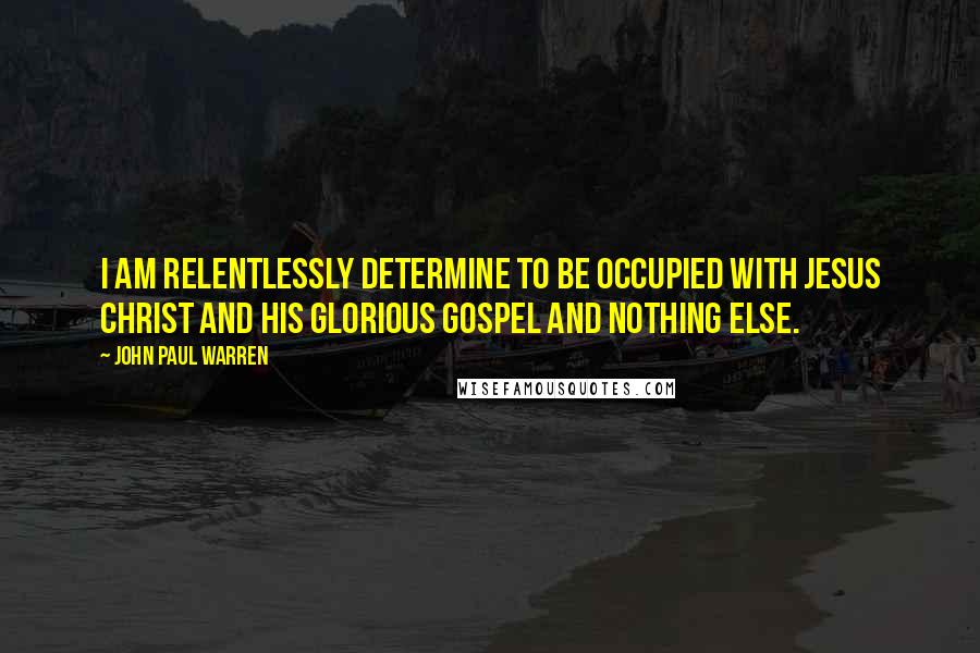 John Paul Warren Quotes: I am relentlessly determine to be occupied with Jesus Christ and His Glorious Gospel and nothing else.