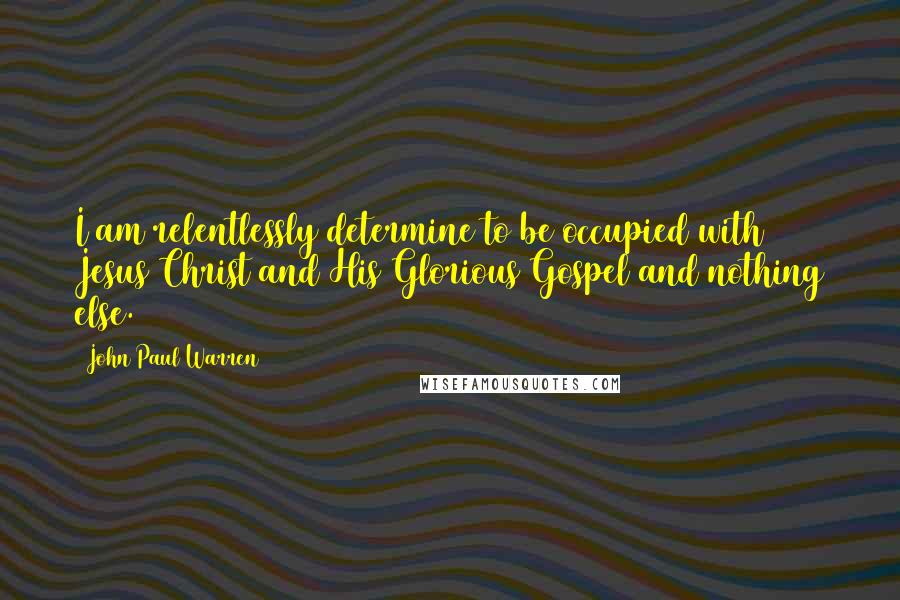 John Paul Warren Quotes: I am relentlessly determine to be occupied with Jesus Christ and His Glorious Gospel and nothing else.