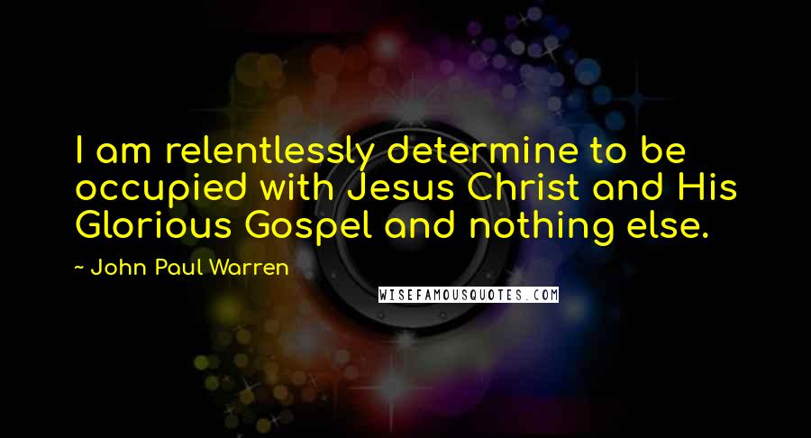 John Paul Warren Quotes: I am relentlessly determine to be occupied with Jesus Christ and His Glorious Gospel and nothing else.