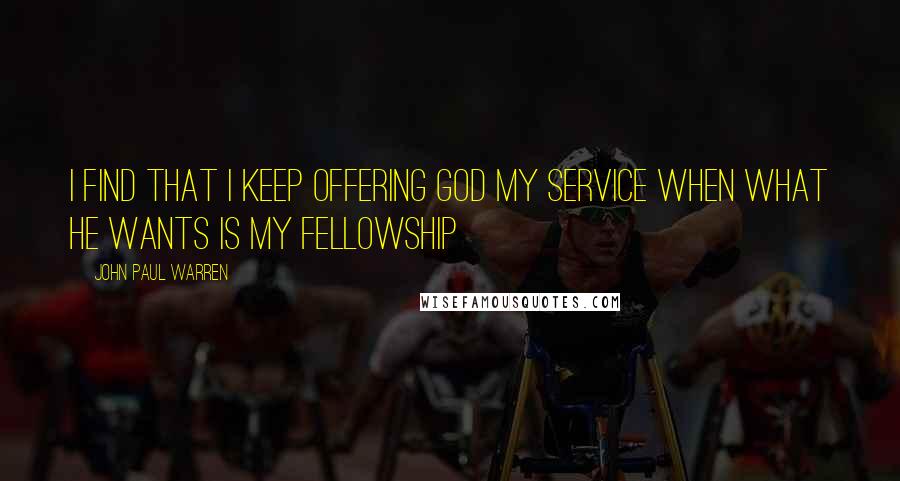 John Paul Warren Quotes: I find that I keep offering God my service when what He wants is my fellowship