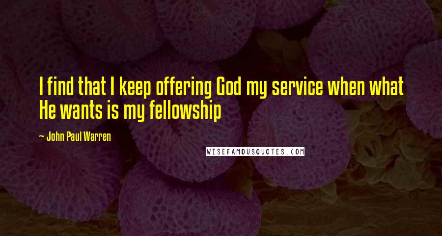 John Paul Warren Quotes: I find that I keep offering God my service when what He wants is my fellowship