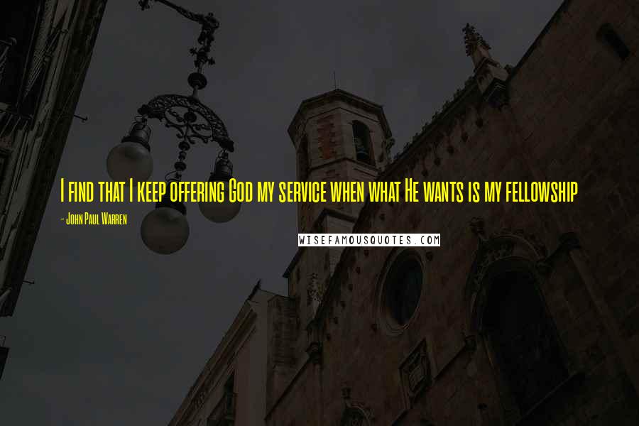 John Paul Warren Quotes: I find that I keep offering God my service when what He wants is my fellowship