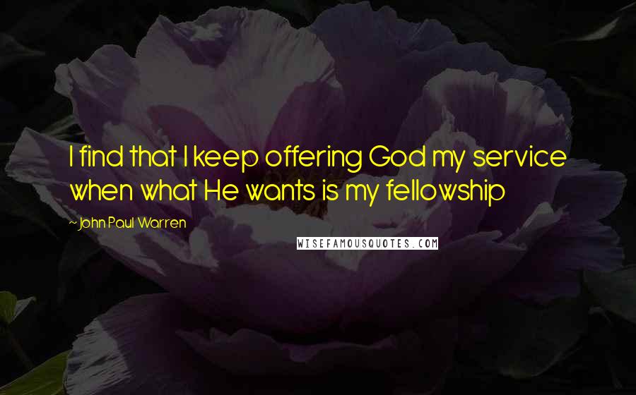 John Paul Warren Quotes: I find that I keep offering God my service when what He wants is my fellowship