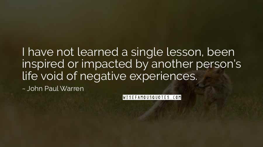 John Paul Warren Quotes: I have not learned a single lesson, been inspired or impacted by another person's life void of negative experiences.