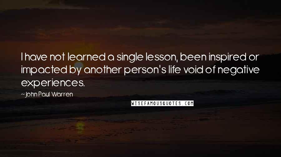 John Paul Warren Quotes: I have not learned a single lesson, been inspired or impacted by another person's life void of negative experiences.