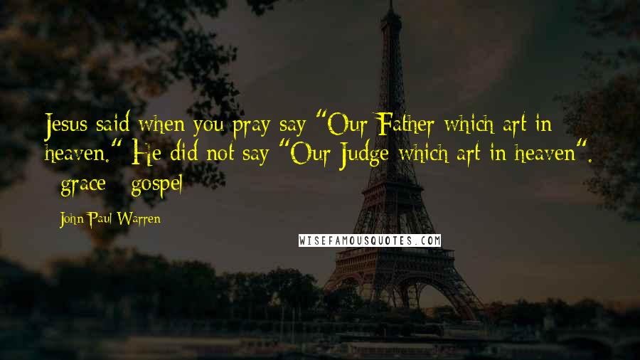 John Paul Warren Quotes: Jesus said when you pray say "Our Father which art in heaven." He did not say "Our Judge which art in heaven". #grace #gospel