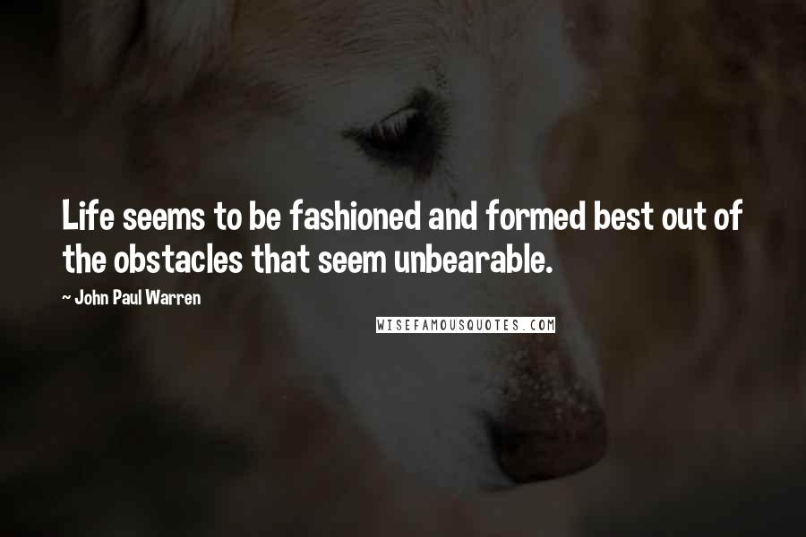 John Paul Warren Quotes: Life seems to be fashioned and formed best out of the obstacles that seem unbearable.