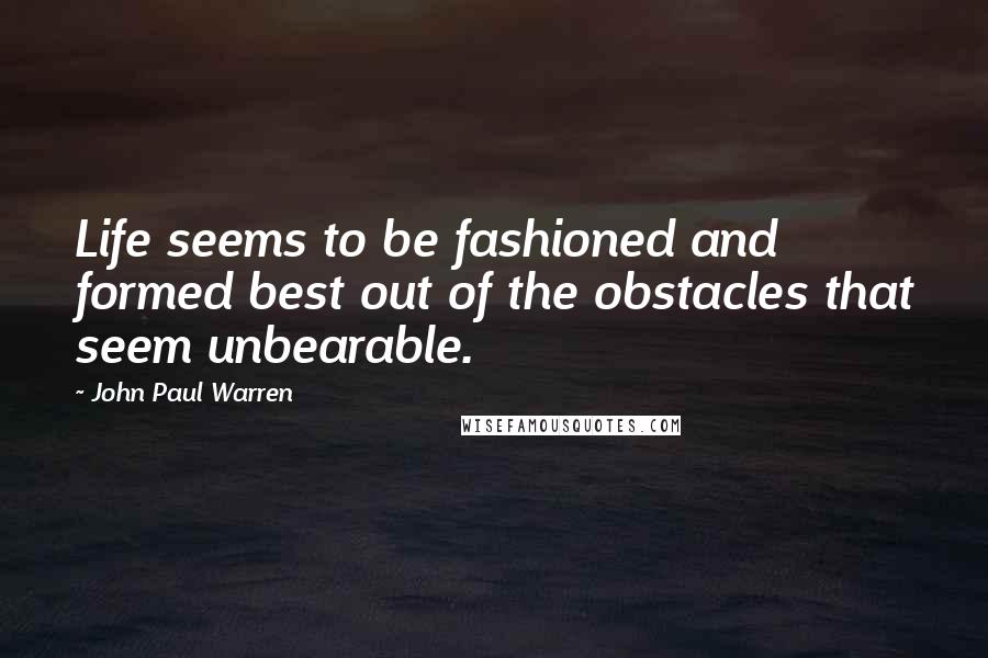 John Paul Warren Quotes: Life seems to be fashioned and formed best out of the obstacles that seem unbearable.