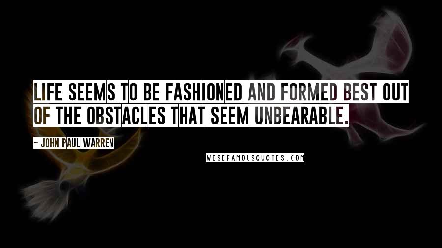 John Paul Warren Quotes: Life seems to be fashioned and formed best out of the obstacles that seem unbearable.