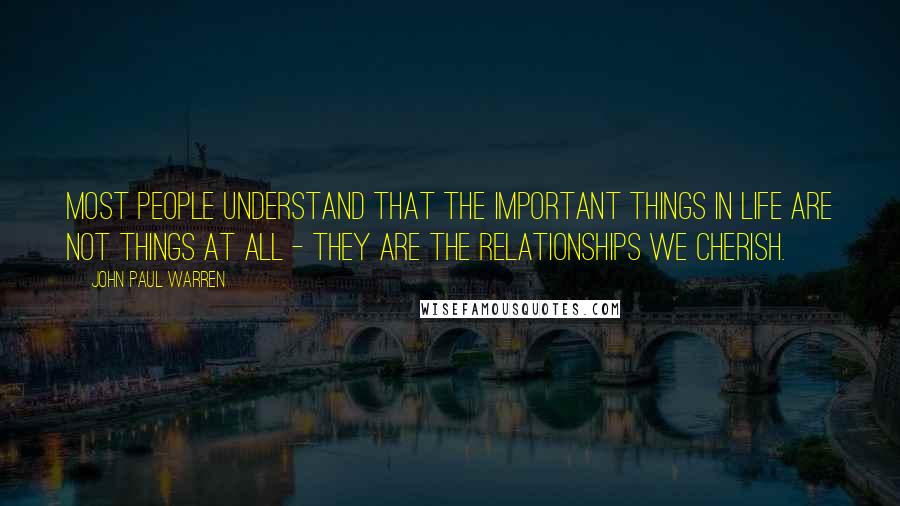 John Paul Warren Quotes: Most people understand that the important things in life are not things at all - they are the relationships we cherish.