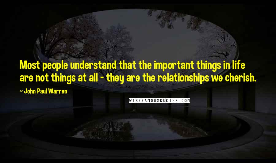 John Paul Warren Quotes: Most people understand that the important things in life are not things at all - they are the relationships we cherish.