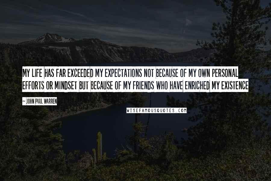 John Paul Warren Quotes: My life has far exceeded my expectations not because of my own personal efforts or mindset but because of my friends who have enriched my existence