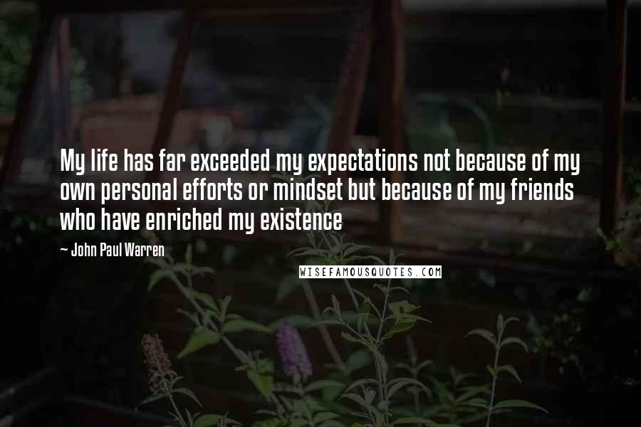 John Paul Warren Quotes: My life has far exceeded my expectations not because of my own personal efforts or mindset but because of my friends who have enriched my existence