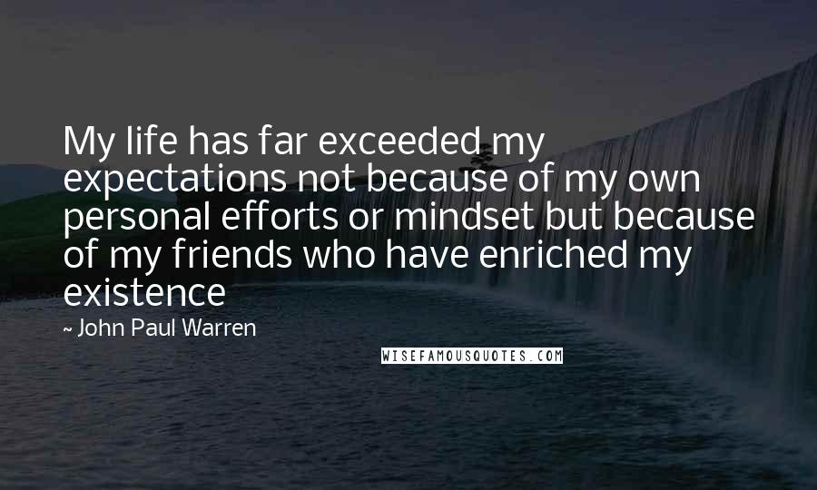 John Paul Warren Quotes: My life has far exceeded my expectations not because of my own personal efforts or mindset but because of my friends who have enriched my existence