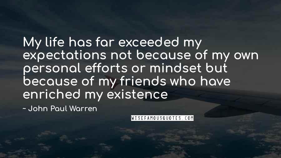 John Paul Warren Quotes: My life has far exceeded my expectations not because of my own personal efforts or mindset but because of my friends who have enriched my existence