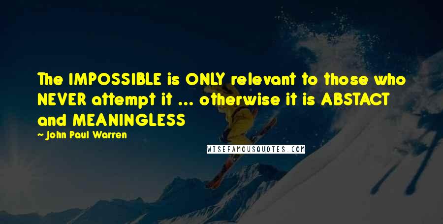 John Paul Warren Quotes: The IMPOSSIBLE is ONLY relevant to those who NEVER attempt it ... otherwise it is ABSTACT and MEANINGLESS