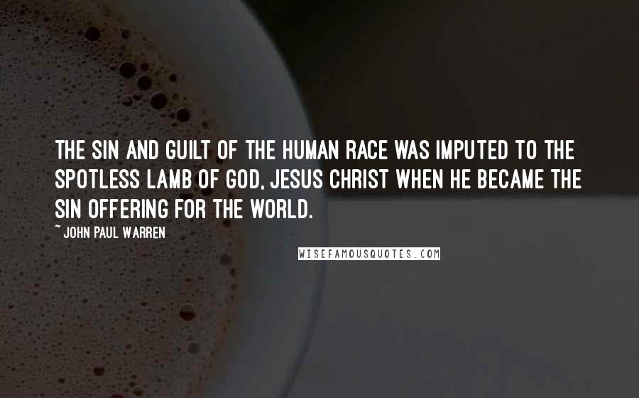 John Paul Warren Quotes: The sin and guilt of the human race was imputed to the spotless lamb of God, Jesus Christ when He became the sin offering for the world.