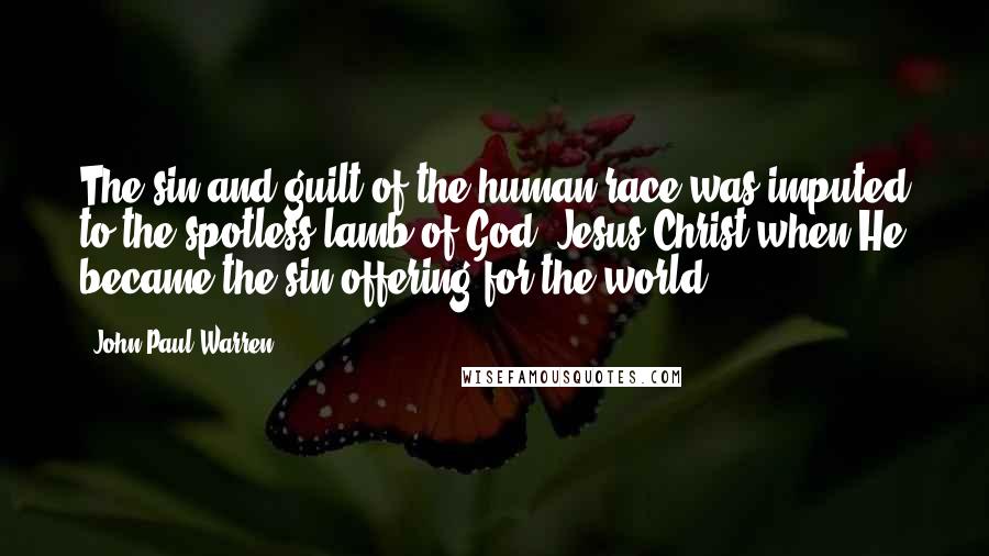 John Paul Warren Quotes: The sin and guilt of the human race was imputed to the spotless lamb of God, Jesus Christ when He became the sin offering for the world.