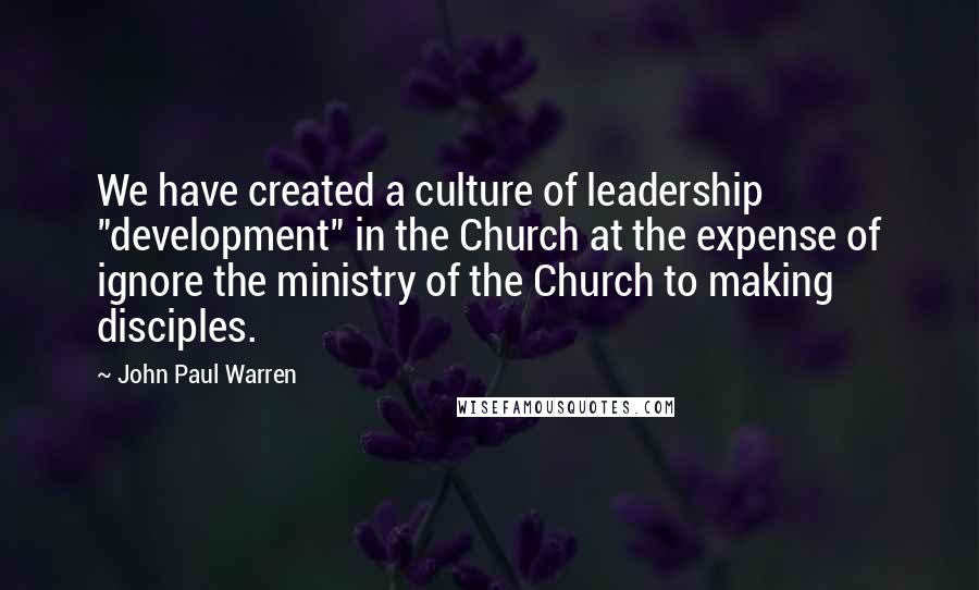 John Paul Warren Quotes: We have created a culture of leadership "development" in the Church at the expense of ignore the ministry of the Church to making disciples.