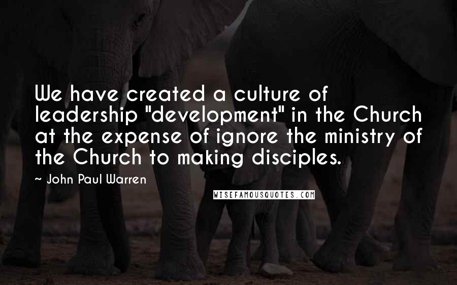 John Paul Warren Quotes: We have created a culture of leadership "development" in the Church at the expense of ignore the ministry of the Church to making disciples.