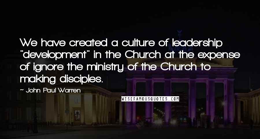 John Paul Warren Quotes: We have created a culture of leadership "development" in the Church at the expense of ignore the ministry of the Church to making disciples.