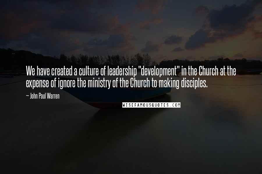 John Paul Warren Quotes: We have created a culture of leadership "development" in the Church at the expense of ignore the ministry of the Church to making disciples.