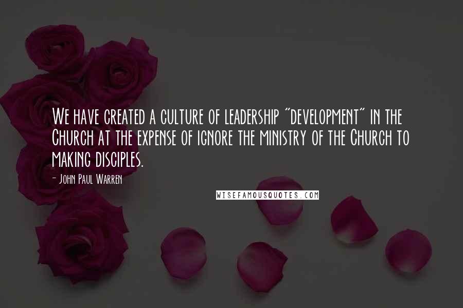 John Paul Warren Quotes: We have created a culture of leadership "development" in the Church at the expense of ignore the ministry of the Church to making disciples.