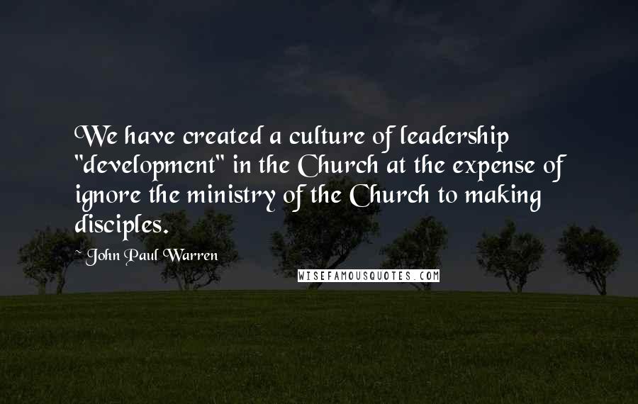 John Paul Warren Quotes: We have created a culture of leadership "development" in the Church at the expense of ignore the ministry of the Church to making disciples.