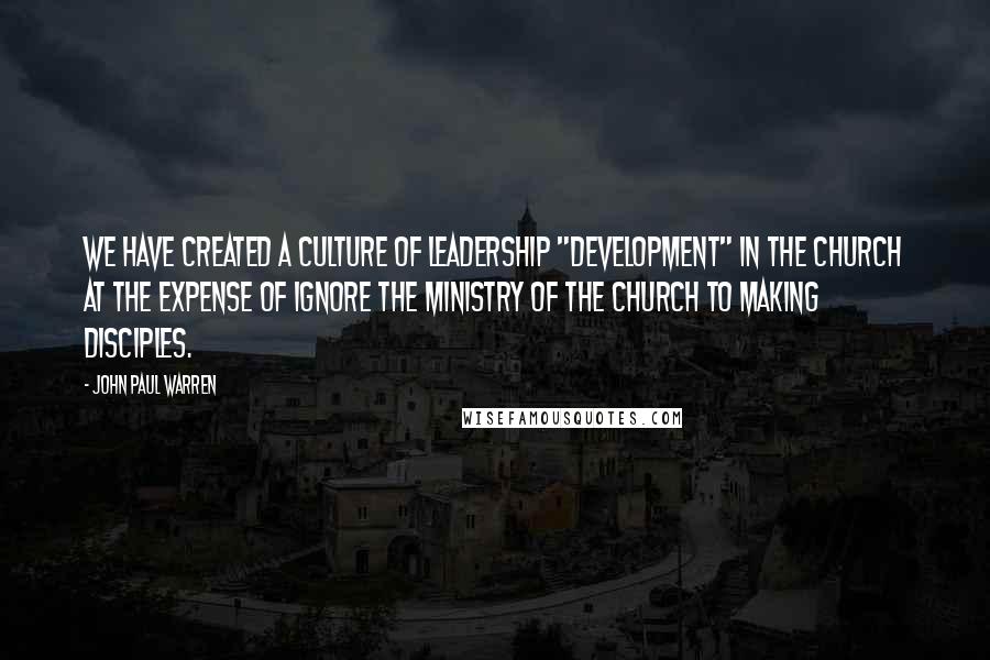 John Paul Warren Quotes: We have created a culture of leadership "development" in the Church at the expense of ignore the ministry of the Church to making disciples.