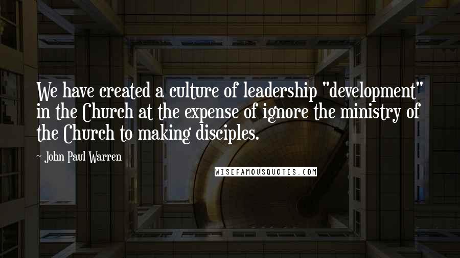 John Paul Warren Quotes: We have created a culture of leadership "development" in the Church at the expense of ignore the ministry of the Church to making disciples.