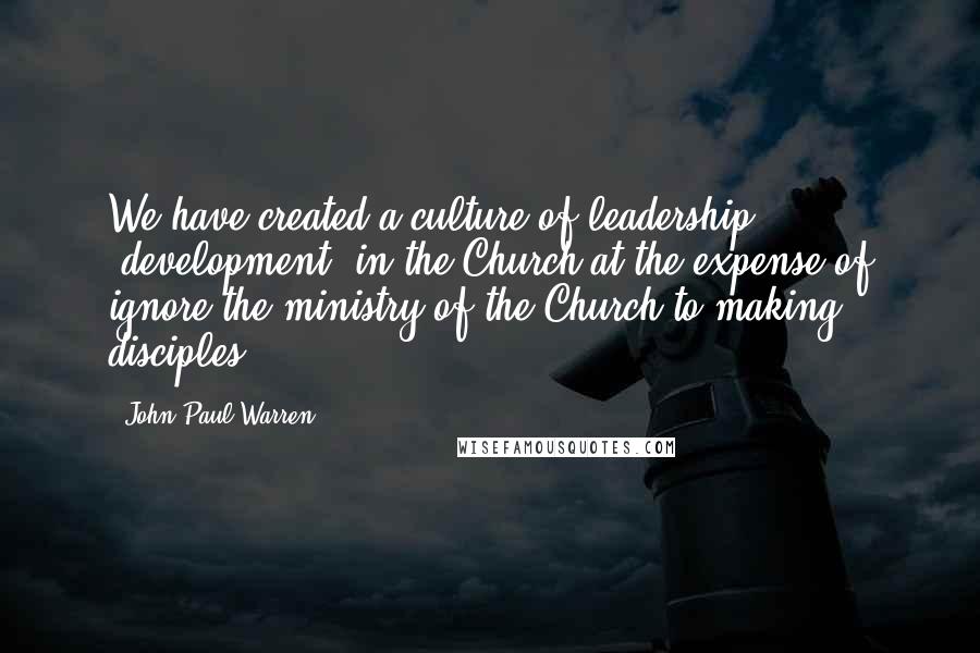 John Paul Warren Quotes: We have created a culture of leadership "development" in the Church at the expense of ignore the ministry of the Church to making disciples.